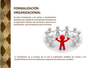 FORMALIZACIÓN
ORGANIZACIONAL
La formalización es un proceso por el cual la organización establece las normas y los
procedimientos así como los medios para asegurarse que éstos sean cumplidos.
Se llama formalización a las normas y procedimientos
diseñados para manejar las contingencias afrontadas por
la organización. Mientras más recurrente y rutinario es un
procedimiento, más formalizado puede encontrarse.
 