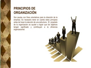 PRINCIPIOS DE
ORGANIZACIÓN
Son pautas con fines orientativos para la dirección de la
empresa. Es necesario tener en cuenta estos principios
antes de hacer la elección de una estructura. El propósito
de la organización es ayudar a lograr que los objetivos
tengan significado y contribuyan a la eficiencia
organizacional.
 