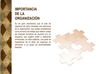 IMPORTANCIA
DE LA
ORGANIZACIÓN
Es de gran importancia que el acto de
organizar de cómo resultado una estructura
de la organización, que pueda considerarse
como el marco de trabajo que retiene unidas
las diversas funciones de acuerdo con un
esquema, que sugiere orden y relaciones
armoniosas, en otras palabras, una parte de
importancia de la tarea de organizar es
armonizar a un grupo de personalidades
distintas.
 