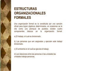 ESTRUCTURAS
ORGANIZACIONALES
FORMALES
Una organización formal es la constituida por una sanción
oficial para lograr objetivos determinados, en ocasiones se le
cita como una jerarquía de puestos; existen cuatro
componentes básicos en la organización formal:
a) El trabajo, el cual es divisionado.
b) Las personas que son asignadas y ejecutan este trabajo
divisionado.
c) El ambiente en el cual se ejecuta el trabajo.
d) Las relaciones entre las personas ó las unidades las
unidades trabajo-personas.
 
