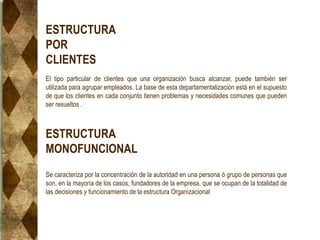 ESTRUCTURA
POR
CLIENTES
El tipo particular de clientes que una organización busca alcanzar, puede también ser
utilizada para agrupar empleados. La base de esta departamentalización está en el supuesto
de que los clientes en cada conjunto tienen problemas y necesidades comunes que pueden
ser resueltos .
ESTRUCTURA
MONOFUNCIONAL
Se caracteriza por la concentración de la autoridad en una persona ó grupo de personas que
son, en la mayoría de los casos, fundadores de la empresa, que se ocupan de la totalidad de
las decisiones y funcionamiento de la estructura Organizacional
 