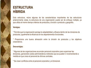 ESTRUCTURA
HÍBRIDA
Esta estructura, reúne algunas de las características importantes de las estructuras
anteriormente vistas, la estructura de una organización puede ser de enfoque múltiple, ya
que utiliza al mismo tiempo criterios de productos y función o producto y geografía.
Ventajas:
* Permite que la organización persiga la adaptabilidad y eficacia dentro de las divisiones de
productos, igualmente la eficiencia en los departamentos funcionales.
* Proporciona una buena alineación entre la división de productos y los objetivos
corporativos.
Desventajas:
* Algunas de las organizaciones acumulan personal corporativo para supervisar las
divisiones, generando costos administrativos indirectos que se pueden ir incrementando a
medida en que crece el personal de oficinas centrales.
* Se crean conflictos entre el personal corporativo y el divisional.
 