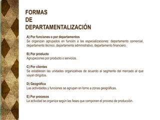 FORMAS
DE
DEPARTAMENTALIZACIÓN
A) Por funciones o por departamentos
Se organizan agrupados en función a las especializaciones: departamento comercial,
departamento técnico, departamento administrativo, departamento financiero.
B) Por producto
Agrupaciones por producto o servicios.
C) Por clientes
Se establecen las unidades organizativas de acuerdo al segmento del mercado al que
vayan dirigidos.
D) Geográfica
Las actividades y funciones se agrupan en torno a zonas geográficas.
E) Por procesos
La actividad se organiza según las fases que componen el proceso de producción.
 