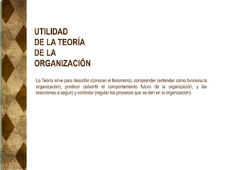 UTILIDAD
DE LA TEORÍA
DE LA
ORGANIZACIÓN
La Teoría sirve para describir (conocer el fenómeno), comprender (entender cómo funciona la
organización), predecir (advertir el comportamiento futuro de la organización, y las
reacciones a seguir) y controlar (regular los procesos que se den en la organización).
 