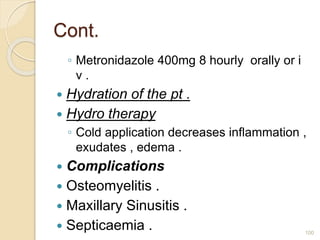 Cont.
◦ Metronidazole 400mg 8 hourly orally or i
v .
 Hydration of the pt .
 Hydro therapy
◦ Cold application decreases inflammation ,
exudates , edema .
 Complications
 Osteomyelitis .
 Maxillary Sinusitis .
 Septicaemia . 100
 