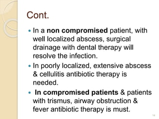 Cont.
 In a non compromised patient, with
well localized abscess, surgical
drainage with dental therapy will
resolve the infection.
 In poorly localized, extensive abscess
& cellulitis antibiotic therapy is
needed.
 In compromised patients & patients
with trismus, airway obstruction &
fever antibiotic therapy is must.
14
 