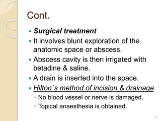 Cont.
 Surgical treatment
 It involves blunt exploration of the
anatomic space or abscess.
 Abscess cavity is then irrigated with
betadine & saline.
 A drain is inserted into the space.
 Hilton`s method of incision & drainage
◦ No blood vessel or nerve is damaged.
◦ Topical anaesthesia is obtained.
16
 
