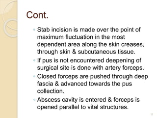 Cont.
◦ Stab incision is made over the point of
maximum fluctuation in the most
dependent area along the skin creases,
through skin & subcutaneous tissue.
◦ If pus is not encountered deepening of
surgical site is done with artery forceps.
◦ Closed forceps are pushed through deep
fascia & advanced towards the pus
collection.
◦ Abscess cavity is entered & forceps is
opened parallel to vital structures.
17
 