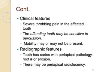Cont.
 Clinical features
◦ Severe throbbing pain in the affected
tooth
◦ The offending tooth may be sensitive to
percussion.
◦ Mobility may or may not be present.
 Radiographic features
◦ Tooth has caries with periapical pathology,
root # or erosion.
◦ There may be periapical radiolucency.
20
 