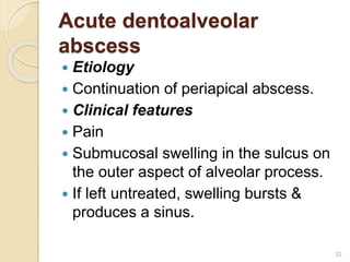 Acute dentoalveolar
abscess
 Etiology
 Continuation of periapical abscess.
 Clinical features
 Pain
 Submucosal swelling in the sulcus on
the outer aspect of alveolar process.
 If left untreated, swelling bursts &
produces a sinus.
22
 