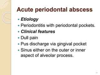 Acute periodontal abscess
 Etiology
 Periodontitis with periodontal pockets.
 Clinical features
 Dull pain
 Pus discharge via gingival pocket
 Sinus either on the outer or inner
aspect of alveolar process.
24
 