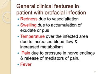 General clinical features in
patient with orofacial infection
 Redness due to vasodialtation
 Swelling due to accumulation of
exudate or pus
 Temperature over the infected area
due to increased blood flow &
increased metabolism
 Pain due to pressure in nerve endings
& release of mediators of pain.
 Fever
27
 