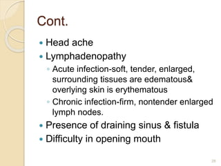 Cont.
 Head ache
 Lymphadenopathy
◦ Acute infection-soft, tender, enlarged,
surrounding tissues are edematous&
overlying skin is erythematous
◦ Chronic infection-firm, nontender enlarged
lymph nodes.
 Presence of draining sinus & fistula
 Difficulty in opening mouth
28
 