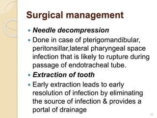 Surgical management
 Needle decompression
 Done in case of pterigomandibular,
peritonsillar,lateral pharyngeal space
infection that is likely to rupture during
passage of endotracheal tube.
 Extraction of tooth
 Early extraction leads to early
resolution of infection by eliminating
the source of infection & provides a
portal of drainage 33
 