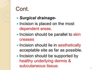 Cont.
 Surgical drainage-
 Incision is placed on the most
dependent areas.
 Incision should be parallel to skin
creases
 Incision should lie in aesthetically
acceptable site as far as possible.
 Incision should be supported by
healthy underlying dermis &
subcutaneous tissue. 34
 