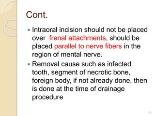 Cont.
 Intraoral incision should not be placed
over frenal attachments, should be
placed parallel to nerve fibers in the
region of mental nerve.
 Removal cause such as infected
tooth, segment of necrotic bone,
foreign body, if not already done, then
is done at the time of drainage
procedure
35
 