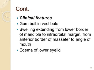 Cont.
 Clinical features
 Gum boil in vestibule
 Swelling extending from lower border
of mandible to infraorbital margin, from
anterior border of masseter to angle of
mouth
 Edema of lower eyelid
44
 