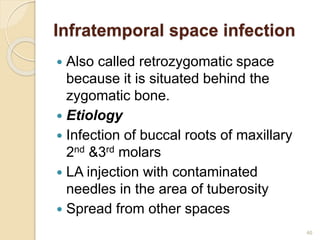 Infratemporal space infection
 Also called retrozygomatic space
because it is situated behind the
zygomatic bone.
 Etiology
 Infection of buccal roots of maxillary
2nd &3rd molars
 LA injection with contaminated
needles in the area of tuberosity
 Spread from other spaces
46
 