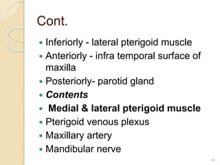 Cont.
 Inferiorly - lateral pterigoid muscle
 Anteriorly - infra temporal surface of
maxilla
 Posteriorly- parotid gland
 Contents
 Medial & lateral pterigoid muscle
 Pterigoid venous plexus
 Maxillary artery
 Mandibular nerve
48
 