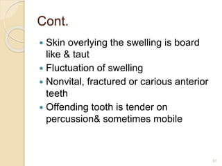 Cont.
 Skin overlying the swelling is board
like & taut
 Fluctuation of swelling
 Nonvital, fractured or carious anterior
teeth
 Offending tooth is tender on
percussion& sometimes mobile
57
 