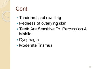 Cont.
 Tenderness of swelling
 Redness of overlying skin
 Teeth Are Sensitive To Percussion &
Mobile
 Dysphagia
 Moderate Trismus
62
 
