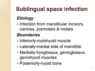 Sublingual space infection
Etiology
 Infection from mandibular incisors,
canines, premolars & molars
Boundaries
 Inferiorly-mylohyoid muscle
 Laterally-medial side of mandible
 Medially-hyoglossus, genioglossus,
geniohyoid muscles
 Posteriorly-hyoid bone
64
 