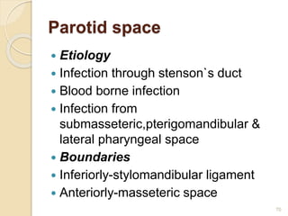 Parotid space
 Etiology
 Infection through stenson`s duct
 Blood borne infection
 Infection from
submasseteric,pterigomandibular &
lateral pharyngeal space
 Boundaries
 Inferiorly-stylomandibular ligament
 Anteriorly-masseteric space
70
 