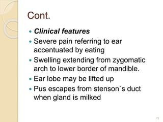 Cont.
 Clinical features
 Severe pain referring to ear
accentuated by eating
 Swelling extending from zygomatic
arch to lower border of mandible.
 Ear lobe may be lifted up
 Pus escapes from stenson`s duct
when gland is milked
72
 