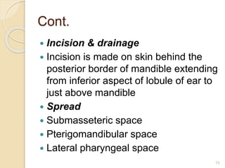 Cont.
 Incision & drainage
 Incision is made on skin behind the
posterior border of mandible extending
from inferior aspect of lobule of ear to
just above mandible
 Spread
 Submasseteric space
 Pterigomandibular space
 Lateral pharyngeal space
73
 