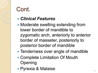 Cont.
 Clinical Features
 Moderate swelling extending from
lower border of mandible to
zygomatic arch, anteriorly to anterior
border of masseter, posteriorly to
posterior border of mandible
 Tenderness over angle of mandible
 Complete Limitation Of Mouth
Opening
 Pyrexia & Malaise 76
 