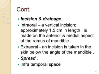Cont.
 Incision & drainage .
 Intraoral – a vertical incision;
approximately 1.5 cm in length , is
made on the anterior & medial aspect
of the ramus of mandible .
 Extraoral - an incision is taken in the
skin below the angle of the mandible .
 Spread .
 Infra temporal space
81
 