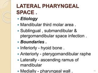 LATERAL PHARYNGEAL
SPACE .
 Etiology
 Mandibular third molar area .
 Sublingual , submandibular &
ptergomandibular space infection .
 Boundaries .
 Inferiorly - hyoid bone .
 Anteriorly - pterygomandibular raphe
 Laterally - ascending ramus of
mandibular
 Medially - pharyngeal wall . 83
 