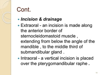 Cont.
 Incision & drainage
 Extraoral - an incision is made along
the anterior border of
sternocleidomastoid muscle ,
extending from below the angle of the
mandible , to the middle third of
submandibular gland .
 Intraoral - a vertical incision is placed
over the pterygomandibular raphe .
86
 