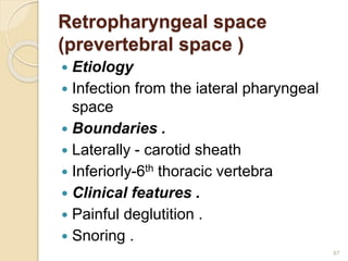 Retropharyngeal space
(prevertebral space )
 Etiology
 Infection from the iateral pharyngeal
space
 Boundaries .
 Laterally - carotid sheath
 Inferiorly-6th thoracic vertebra
 Clinical features .
 Painful deglutition .
 Snoring .
87
 