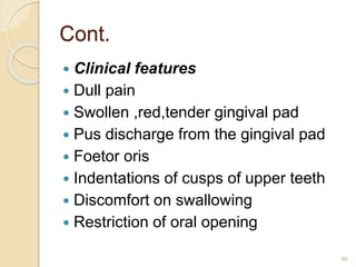 Cont.
 Clinical features
 Dull pain
 Swollen ,red,tender gingival pad
 Pus discharge from the gingival pad
 Foetor oris
 Indentations of cusps of upper teeth
 Discomfort on swallowing
 Restriction of oral opening
90
 