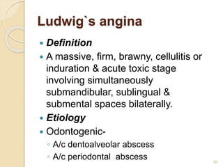 Ludwig`s angina
 Definition
 A massive, firm, brawny, cellulitis or
induration & acute toxic stage
involving simultaneously
submandibular, sublingual &
submental spaces bilaterally.
 Etiology
 Odontogenic-
◦ A/c dentoalveolar abscess
◦ A/c periodontal abscess 92
 