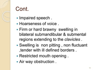 Cont.
 Impaired speech .
 Hoarseness of voice .
 Firm or hard brawny swelling in
bilateral submandibular & submental
regions extending to the clavicles .
 Swelling is non pitting , non fluctuant
,tender with ill defined borders .
 Restricted mouth opening .
 Air way obstruction .
95
 
