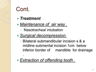 Cont.
 Treatment
 Maintenance of air way .
◦ Nasotracheal intubation
 Surgical decompression.
◦ Bilateral submandibular incision s & a
midline submental incision 1cm below
inferior border of mandible for drainage
.
 Extraction of offending tooth .
98
 