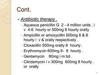 Cont.
 Antibiotic therapy .
◦ Aqueous penicillin G 2 - 4 million units , i
v 4-6 hourly or 500mg 6 hourly orally
◦ Ampicillin or amoxycillin 500mg 6 & 8
hourly i v & orally respectively .
◦ Cloxacillin 500mg orally 8 hourly .
◦ Erythromycin 600mg 6- 8 hourly .
◦ Gentamycin 80mg i m bd .
◦ Clindamycin i v 300mg 600mg 8 hourly .
or orally
99
 