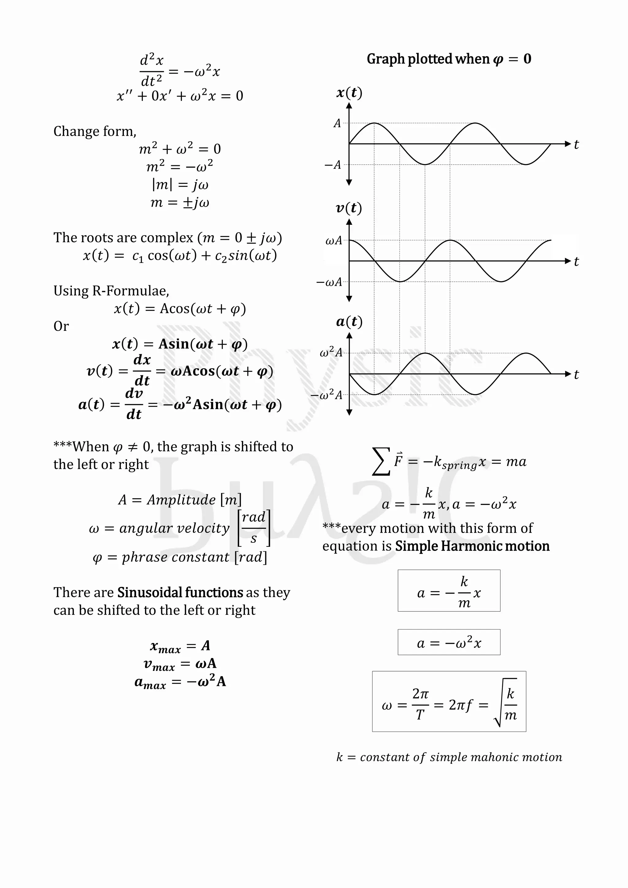 Graph plotted when 𝝋 = 𝟎𝑑2
𝑥
𝑑𝑡2
= −𝜔2
𝑥
𝑥′′
+ 0𝑥′
+ 𝜔2
𝑥 = 0
Change form,
𝑚2
+ 𝜔2
= 0
𝑚2
= −𝜔2
𝑚 = 𝑗𝜔
𝑚 = ±𝑗𝜔
The roots are complex (𝑚 = 0 ± 𝑗𝜔)
𝑥 𝑡 = 𝑐1 cos 𝜔𝑡 + 𝑐2 𝑠𝑖𝑛 𝜔𝑡
Using R-Formulae,
𝑥 𝑡 = Acos(𝜔𝑡 + 𝜑)
Or
𝒙 𝒕 = 𝐀𝐬𝐢𝐧(𝝎𝒕 + 𝝋)
𝒗 𝒕 =
𝒅𝒙
𝒅𝒕
= 𝝎𝐀𝐜𝐨𝐬(𝝎𝒕 + 𝝋)
𝒂 𝒕 =
𝒅𝒗
𝒅𝒕
= −𝝎 𝟐
𝐀𝐬𝐢𝐧(𝝎𝒕 + 𝝋)
***When 𝜑 ≠ 0, the graph is shifted to
the left or right
𝐴 = 𝐴𝑚𝑝𝑙𝑖𝑡𝑢𝑑𝑒 𝑚
𝜔 = 𝑎𝑛𝑔𝑢𝑙𝑎𝑟 𝑣𝑒𝑙𝑜𝑐𝑖𝑡𝑦
𝑟𝑎𝑑
𝑠
𝜑 = 𝑝ℎ𝑟𝑎𝑠𝑒 𝑐𝑜𝑛𝑠𝑡𝑎𝑛𝑡 [𝑟𝑎𝑑]
There are Sinusoidal functions as they
can be shifted to the left or right
𝒙 𝒎𝒂𝒙 = 𝑨
𝒗 𝒎𝒂𝒙 = 𝝎𝐀
𝒂 𝒎𝒂𝒙 = −𝝎 𝟐
𝐀
𝒙(𝒕)
𝒗(𝒕)
𝒂(𝒕)
𝑡
𝑡
𝑡
𝐴
−𝐴
𝜔𝐴
−𝜔𝐴
−𝜔2 𝐴
𝜔2 𝐴
𝐹 = −𝑘 𝑠𝑝𝑟𝑖𝑛𝑔 𝑥 = 𝑚𝑎
𝑎 = −
𝑘
𝑚
𝑥, 𝑎 = −𝜔2
𝑥
***every motion with this form of
equation is Simple Harmonic motion
𝑘 = 𝑐𝑜𝑛𝑠𝑡𝑎𝑛𝑡 𝑜𝑓 𝑠𝑖𝑚𝑝𝑙𝑒 𝑚𝑎ℎ𝑜𝑛𝑖𝑐 𝑚𝑜𝑡𝑖𝑜𝑛
𝑎 = −
𝑘
𝑚
𝑥
𝑎 = −𝜔2
𝑥
𝜔 =
2𝜋
𝑇
= 2𝜋𝑓 =
𝑘
𝑚
 