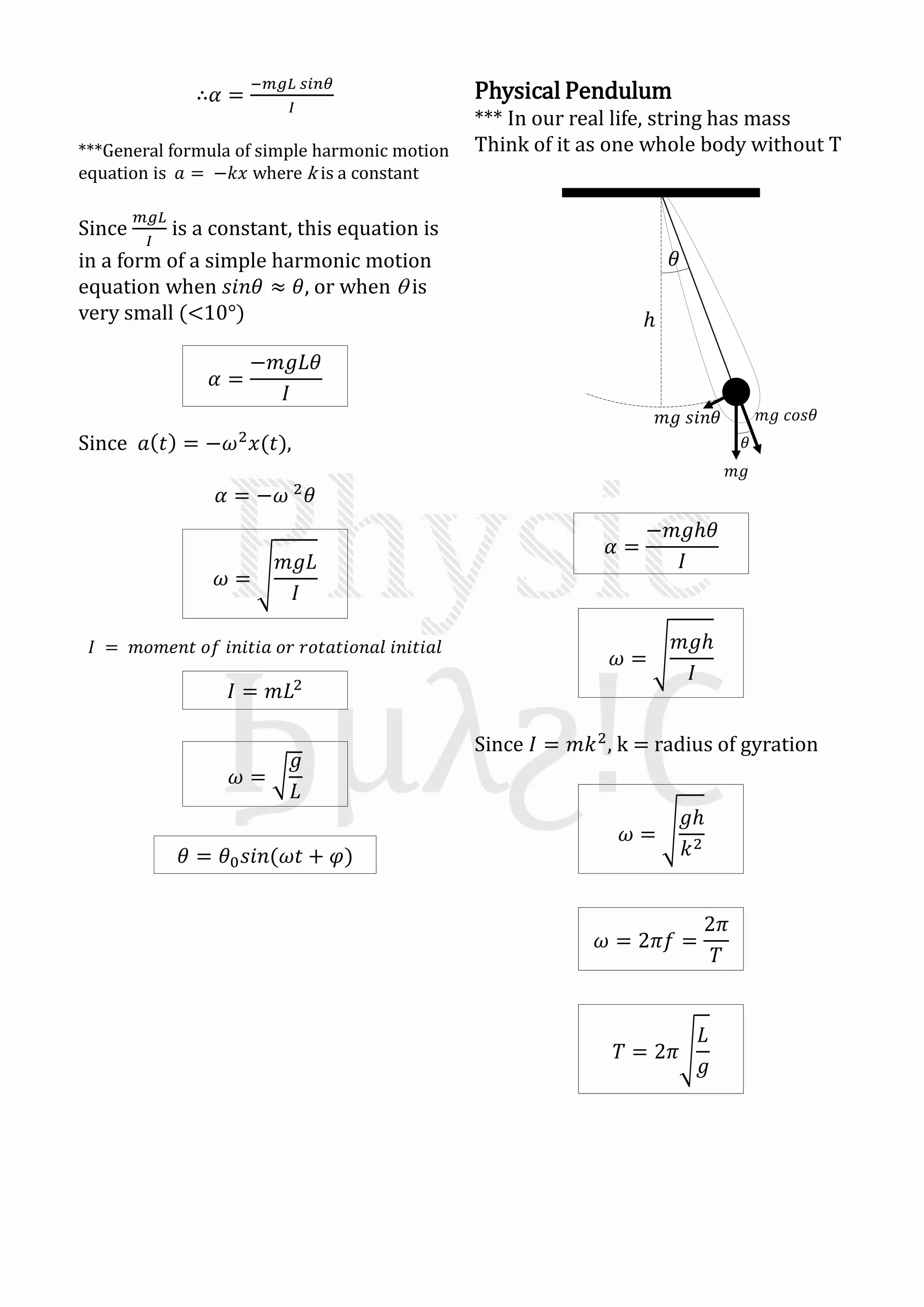 ∴𝛼 =
−𝑚𝑔𝐿 𝑠𝑖𝑛𝜃
𝐼
***General formula of simple harmonic motion
equation is 𝑎 = −𝑘𝑥 where k is a constant
Since
𝑚𝑔𝐿
𝐼
is a constant, this equation is
in a form of a simple harmonic motion
equation when 𝑠𝑖𝑛𝜃 ≈ 𝜃, or when  is
very small (<10°)
Since 𝑎 𝑡 = −𝜔2
𝑥(𝑡),
𝛼 = −𝜔 2
𝜃
𝐼 = 𝑚𝑜𝑚𝑒𝑛𝑡 𝑜𝑓 𝑖𝑛𝑖𝑡𝑖𝑎 𝑜𝑟 𝑟𝑜𝑡𝑎𝑡𝑖𝑜𝑛𝑎𝑙 𝑖𝑛𝑖𝑡𝑖𝑎𝑙
𝜔 =
𝑚𝑔𝐿
𝐼
𝛼 =
−𝑚𝑔𝐿𝜃
𝐼
𝐼 = 𝑚𝐿2
𝜔 =
𝑔
𝐿
𝜃 = 𝜃0 𝑠𝑖𝑛(𝜔𝑡 + 𝜑)
𝜃
ℎ
𝑚𝑔
𝜃
𝑚𝑔 𝑐𝑜𝑠𝜃𝑚𝑔 𝑠𝑖𝑛𝜃
Physical Pendulum
*** In our real life, string has mass
Think of it as one whole body without T
Since 𝐼 = 𝑚𝑘2
, k = radius of gyration
𝛼 =
−𝑚𝑔ℎ𝜃
𝐼
𝜔 =
𝑚𝑔ℎ
𝐼
𝜔 =
𝑔ℎ
𝑘2
𝜔 = 2𝜋𝑓 =
2𝜋
𝑇
𝑇 = 2𝜋
𝐿
𝑔
 