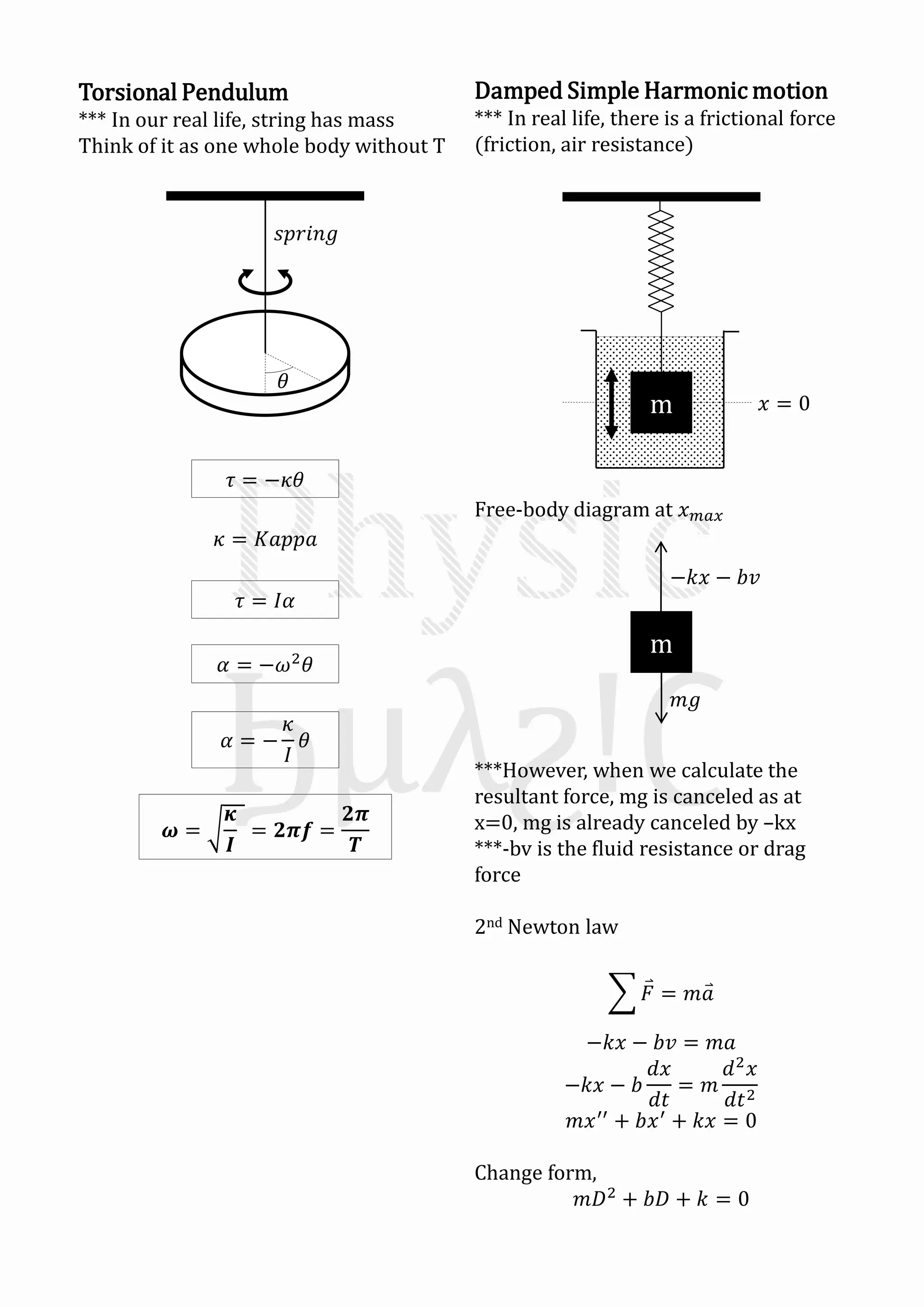 Torsional Pendulum
*** In our real life, string has mass
Think of it as one whole body without T
𝜏 = −𝜅𝜃
𝜅 = 𝐾𝑎𝑝𝑝𝑎
𝜏 = 𝐼𝛼
𝛼 = −𝜔2
𝜃
𝛼 = −
𝜅
𝐼
𝜃
𝝎 =
𝜿
𝑰
= 𝟐𝝅𝒇 =
𝟐𝝅
𝑻
Damped Simple Harmonic motion
*** In real life, there is a frictional force
(friction, air resistance)
Free-body diagram at 𝑥 𝑚𝑎𝑥
***However, when we calculate the
resultant force, mg is canceled as at
x=0, mg is already canceled by –kx
***-bv is the fluid resistance or drag
force
2nd Newton law
𝐹 = 𝑚𝑎
−𝑘𝑥 − 𝑏𝑣 = 𝑚𝑎
−𝑘𝑥 − 𝑏
𝑑𝑥
𝑑𝑡
= 𝑚
𝑑2
𝑥
𝑑𝑡2
𝑚𝑥′′
+ 𝑏𝑥′
+ 𝑘𝑥 = 0
Change form,
𝑚𝐷2
+ 𝑏𝐷 + 𝑘 = 0
m 𝑥 = 0
m
−𝑘𝑥 − 𝑏𝑣
𝑚𝑔
𝜃
𝑠𝑝𝑟𝑖𝑛𝑔
 
