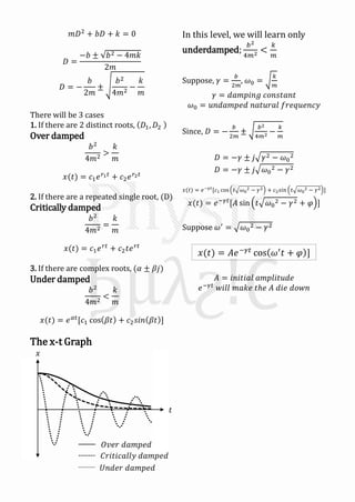 𝑚𝐷2
+ 𝑏𝐷 + 𝑘 = 0
𝐷 =
−𝑏 ± 𝑏2 − 4𝑚𝑘
2𝑚
𝐷 = −
𝑏
2𝑚
±
𝑏2
4𝑚2
−
𝑘
𝑚
There will be 3 cases
1. If there are 2 distinct roots, 𝐷1, 𝐷2
Over damped
𝑏2
4𝑚2
>
𝑘
𝑚
𝑥(𝑡) = 𝑐1 𝑒 𝑟1 𝑡
+ 𝑐2 𝑒 𝑟2 𝑡
2. If there are a repeated single root, (D)
Critically damped
𝑏2
4𝑚2
=
𝑘
𝑚
𝑥(𝑡) = 𝑐1 𝑒 𝑟𝑡
+ 𝑐2 𝑡𝑒 𝑟𝑡
3. If there are complex roots, (𝛼 ± 𝛽𝑗)
Under damped
𝑏2
4𝑚2
<
𝑘
𝑚
𝑥(𝑡) = 𝑒 𝛼𝑡
[𝑐1 cos 𝛽𝑡 + 𝑐2 𝑠𝑖𝑛 𝛽𝑡 ]
The x-t Graph
𝑡
𝑥
𝐶𝑟𝑖𝑡𝑖𝑐𝑎𝑙𝑙𝑦 𝑑𝑎𝑚𝑝𝑒𝑑
𝑂𝑣𝑒𝑟 𝑑𝑎𝑚𝑝𝑒𝑑
𝑈𝑛𝑑𝑒𝑟 𝑑𝑎𝑚𝑝𝑒𝑑
In this level, we will learn only
underdamped;
𝑏2
4𝑚2 <
𝑘
𝑚
Suppose, 𝛾 =
𝑏
2𝑚
, 𝜔0 =
𝑘
𝑚
𝛾 = 𝑑𝑎𝑚𝑝𝑖𝑛𝑔 𝑐𝑜𝑛𝑠𝑡𝑎𝑛𝑡
𝜔0 = 𝑢𝑛𝑑𝑎𝑚𝑝𝑒𝑑 𝑛𝑎𝑡𝑢𝑟𝑎𝑙 𝑓𝑟𝑒𝑞𝑢𝑒𝑛𝑐𝑦
Since, 𝐷 = −
𝑏
2𝑚
±
𝑏2
4𝑚2 −
𝑘
𝑚
𝐷 = −𝛾 ± 𝑗 𝛾2 − 𝜔0
2
𝐷 = −𝛾 ± 𝑗 𝜔0
2 − 𝛾2
𝑥(𝑡) = 𝑒−𝛾𝑡[𝑐1 cos 𝑡 𝜔0
2 − 𝛾2 + 𝑐2 𝑠𝑖𝑛 𝑡 𝜔0
2 − 𝛾2 ]
𝑥(𝑡) = 𝑒−𝛾𝑡
[𝐴 sin 𝑡 𝜔0
2 − 𝛾2 + 𝜑 ]
Suppose 𝜔′
= 𝜔0
2 − 𝛾2
𝐴 = 𝑖𝑛𝑖𝑡𝑖𝑎𝑙 𝑎𝑚𝑝𝑙𝑖𝑡𝑢𝑑𝑒
𝑒−𝛾𝑡
𝑤𝑖𝑙𝑙 𝑚𝑎𝑘𝑒 𝑡ℎ𝑒 𝐴 𝑑𝑖𝑒 𝑑𝑜𝑤𝑛
𝑥(𝑡) = 𝐴𝑒−𝛾𝑡
cos 𝜔′
𝑡 + 𝜑 ]
 
