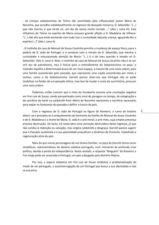 - As crenças sebastianistas de Telmo são assimiladas pela influenciável jovem Maria de
Noronha, que acredita indubitavelmente no regresso do desejado monarca, D. Sebastião: "(...)
que não morreu e que há-de vir, um dia de névoa muito cerrada ..." (Ato I, cena III). Esta
influência de Telmo no espírito de Maria provoca grande aflição a D. Madalena de Vilhena:
"(...) não vês que estás excitando com tudo isso a curiosidade daquela criança, aguçando-lhe o
espírito (...)" (Ato I, cena II).
- O incêndio da casa de Manuel de Sousa Coutinho permite a mudança de espaço físico, para o
palácio de D. João de Portugal, e o contacto com o retrato de D. Sebastião, que merece a
curiosidade e entusiasmada atenção de Maria: "(...) é o do meu querido e amado rei D.
Sebastião" (Ato II, cena I). Aliás, o incêndio da casa de Manuel de Sousa Coutinho não é só um
viril ato de patriotismo, mas é fulcral para o entendimento do Sebastianismo na peça: o
incêndio espelha a determinada busca de um novo espaço, e mesmo de uma nova ordem, para
uma família assombrada pelo passado, que representa uma nação assombrada por mitos e
sonhos, como o do Sebastianismo. Garrett parece dizer-nos que Portugal não se pode
imobilizar na fixidez de um passado mítico, mas tem de mudar o rumo da sua história, procurar
uma nova ordem.
Podemos, então concluir que o mito do Encoberto assume uma conotação negativa
em Frei Luís de Sousa, sendo perspetivado como sinal de paragem no tempo, de estagnação e
de sacrifício do herói na catástrofe final: Maria de Noronha representa o sacrifício necessário
para expiar os fantasmas do passado e definir o futuro do país.
Com o regresso de D. João de Portugal na figura do Romeiro, o rumo da história
altera--se e precipita-se o aniquilamento da harmonia da família de Manuel de Sousa Coutinho
e de D. Madalena e a morte de Maria. D. João é o anti-herói, o anti mito, cuja simples presença
provoca destruição. De facto, há nesta obra uma conceção destruidora deste regresso, já que
não conduz à redenção ou salvação, mas origina catástrofe e desgraça. Garrett parece sugerir
que o Passado saudosista e a sua passividade prejudicam a dinâmica do Presente, impedindo a
regeneração ativa do país.
Mais do que meras personagens de um drama familiar, na peça de Garrett temos seres
simbólicos, representativos do destino coletivo português, num momento de profunda crise
política, devido à perda da independência. Neste sentido, a resposta "Ninguém" do Romeiro a
Frei Jorge pode ser associada a Portugal, um país subjugado pelo domínio filipino.
Por isso, a espera sebástica em Frei Luís de Sousa simboliza a problematização do
modo de ser português, a autointerrogação de um Portugal que busca a sua identidade e não
se encontra.

3

 