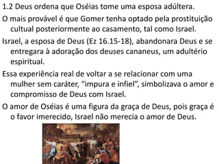 1.2 Deus ordena que Oséias tome uma esposa adúltera.
O mais provável é que Gomer tenha optado pela prostituição
cultual posteriormente ao casamento, tal como Israel.
Israel, a esposa de Deus (Ez 16.15-18), abandonara Deus e se
entregara à adoração dos deuses cananeus, um adultério
espiritual.
Essa experiência real de voltar a se relacionar com uma
mulher sem caráter, “impura e infiel”, simbolizava o amor e
compromisso de Deus com Israel.
O amor de Oséias é uma figura da graça de Deus, pois graça é
o favor imerecido, Israel não merecia o amor de Deus.
 