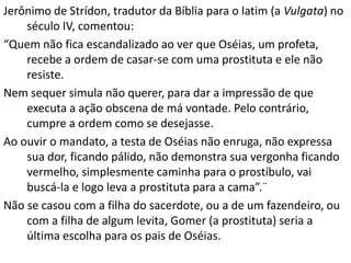 Jerônimo de Strídon, tradutor da Bíblia para o latim (a Vulgata) no
século IV, comentou:
“Quem não fica escandalizado ao ver que Oséias, um profeta,
recebe a ordem de casar-se com uma prostituta e ele não
resiste.
Nem sequer simula não querer, para dar a impressão de que
executa a ação obscena de má vontade. Pelo contrário,
cumpre a ordem como se desejasse.
Ao ouvir o mandato, a testa de Oséias não enruga, não expressa
sua dor, ficando pálido, não demonstra sua vergonha ficando
vermelho, simplesmente caminha para o prostíbulo, vai
buscá-la e logo leva a prostituta para a cama”.¨
Não se casou com a filha do sacerdote, ou a de um fazendeiro, ou
com a filha de algum levita, Gomer (a prostituta) seria a
última escolha para os pais de Oséias.
 