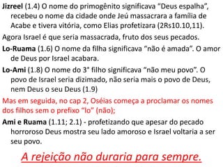 Jizreel (1.4) O nome do primogênito significava “Deus espalha”,
recebeu o nome da cidade onde Jeú massacrara a família de
Acabe e tivera vitória, como Elias profetizara (2Rs10.10,11).
Agora Israel é que seria massacrada, fruto dos seus pecados.
Lo-Ruama (1.6) O nome da filha significava “não é amada”. O amor
de Deus por Israel acabara.
Lo-Ami (1.8) O nome do 3° filho significava “não meu povo”. O
povo de Israel seria dizimado, não seria mais o povo de Deus,
nem Deus o seu Deus (1.9)
Mas em seguida, no cap 2, Oséias começa a proclamar os nomes
dos filhos sem o prefixo “lo” (não);
Ami e Ruama (1.11; 2.1) - profetizando que apesar do pecado
horroroso Deus mostra seu lado amoroso e Israel voltaria a ser
seu povo.
A rejeição não duraria para sempre.
 