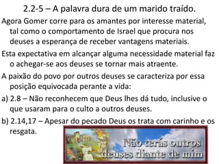 2.2-5 – A palavra dura de um marido traído.
Agora Gomer corre para os amantes por interesse material,
tal como o comportamento de Israel que procura nos
deuses a esperança de receber vantagens materiais.
Esta expectativa em alcançar alguma necessidade material faz
o achegar-se aos deuses se tornar mais atraente.
A paixão do povo por outros deuses se caracteriza por essa
posição equivocada perante a vida:
a) 2.8 – Não reconhecem que Deus lhes dá tudo, inclusive o
que usaram para o culto a outros deuses.
b) 2.14,17 – Apesar do pecado Deus os trata com carinho e os
resgata.
13
 
