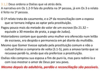 3.1,2 Deus ordena a Oséias que vá atrás dela.
A narrativa em Os 1.2-9 fala do profeta na 3ª pessoa, já em Os 3 o relato
é feito na 1ª pessoa.
O 1º relato trata do casamento, e o 2º da reconciliação com a esposa
que se tornara indigna ao optar pela prostituição.
Pagou pouco mais da metade do valor de um escravo (Ex 21.32 –
equivale a 30 moedas de prata, a paga de Judas).
Historiadores contam que quando uma mulher era oferecida num leilão
de escravos, era despida e permanecia em pé diante da multidão.
Mesmo que Gomer tivesse optado pela prostituição comum e não a
cultual Oséias a compraria de volta (3.1-5), pois a amava tanto que se
recusava perdê-la, ainda que ela preferisse a prostituição.
Oséias não comprou sua esposa a fim de puni-la, mas para redimi-la e
com isso mostrar o amor de Deus por seu povo.
Mesmo depois do adultério, perdão e reconciliação são possíveis.
 