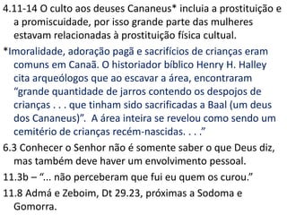 4.11-14 O culto aos deuses Cananeus* incluia a prostituição e
a promiscuidade, por isso grande parte das mulheres
estavam relacionadas à prostituição física cultual.
*Imoralidade, adoração pagã e sacrifícios de crianças eram
comuns em Canaã. O historiador bíblico Henry H. Halley
cita arqueólogos que ao escavar a área, encontraram
“grande quantidade de jarros contendo os despojos de
crianças . . . que tinham sido sacrificadas a Baal (um deus
dos Cananeus)”. A área inteira se revelou como sendo um
cemitério de crianças recém-nascidas. . . .”
6.3 Conhecer o Senhor não é somente saber o que Deus diz,
mas também deve haver um envolvimento pessoal.
11.3b – “... não perceberam que fui eu quem os curou.”
11.8 Admá e Zeboim, Dt 29.23, próximas a Sodoma e
Gomorra.
 